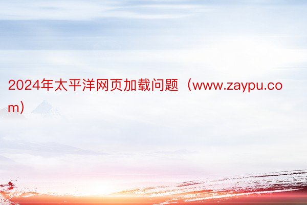 2024年太平洋网页加载问题（www.zaypu.com）