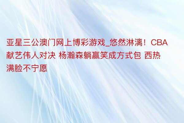 亚星三公澳门网上博彩游戏_悠然淋漓！CBA献艺伟人对决 杨瀚森躺赢笑成方式包 西热满脸不宁愿