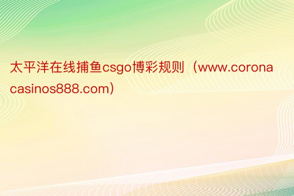 太平洋在线捕鱼csgo博彩规则（www.coronacasinos888.com）