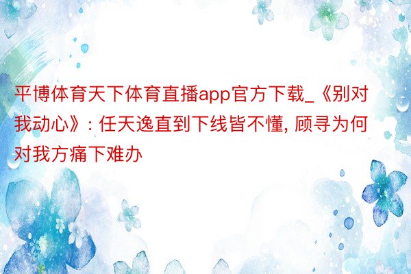 平博体育天下体育直播app官方下载_《别对我动心》: 任天逸直到下线皆不懂, 顾寻为何对我方痛下难办