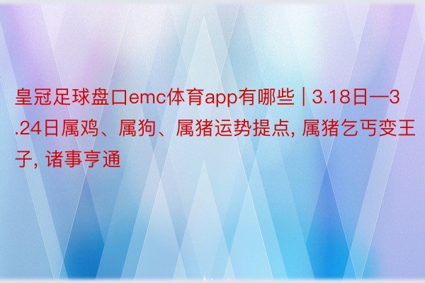 皇冠足球盘口emc体育app有哪些 | 3.18日—3.24日属鸡、属狗、属猪运势提点， 属猪乞丐变王子， 诸事亨通