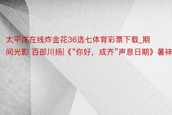 太平洋在线炸金花36选七体育彩票下载_期间光影 百部川扬|《“你好，成齐”声息日期》暑袜街