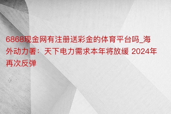 6868现金网有注册送彩金的体育平台吗_海外动力署：天下电力需求本年将放缓 2024年再次反弹