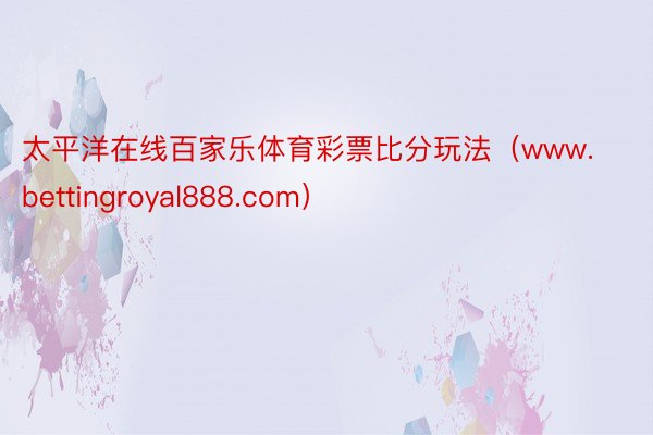 太平洋在线百家乐体育彩票比分玩法（www.bettingroyal888.com）