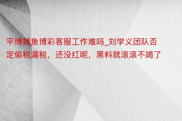 平博捕鱼博彩客服工作难吗_刘学义团队否定偷税漏税，还没红呢，黑料就滚滚不竭了