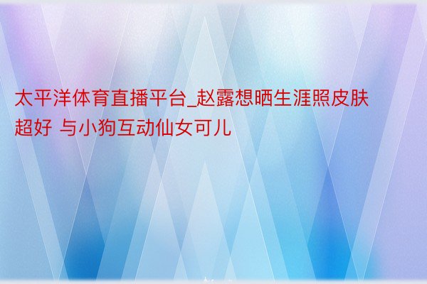 太平洋体育直播平台_赵露想晒生涯照皮肤超好 与小狗互动仙女可儿