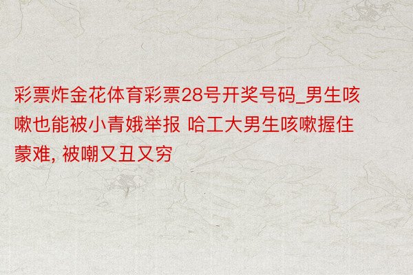 彩票炸金花体育彩票28号开奖号码_男生咳嗽也能被小青娥举报 哈工大男生咳嗽握住蒙难, 被嘲又丑又穷