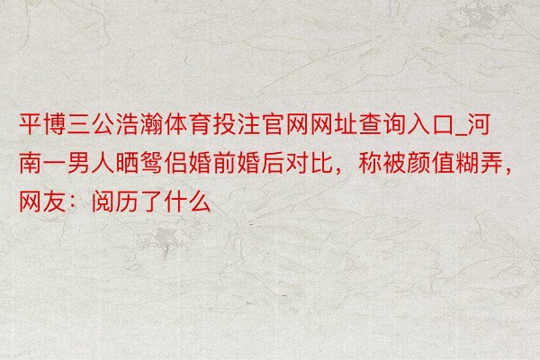 平博三公浩瀚体育投注官网网址查询入口_河南一男人晒鸳侣婚前婚后对比，称被颜值糊弄，网友：阅历了什么