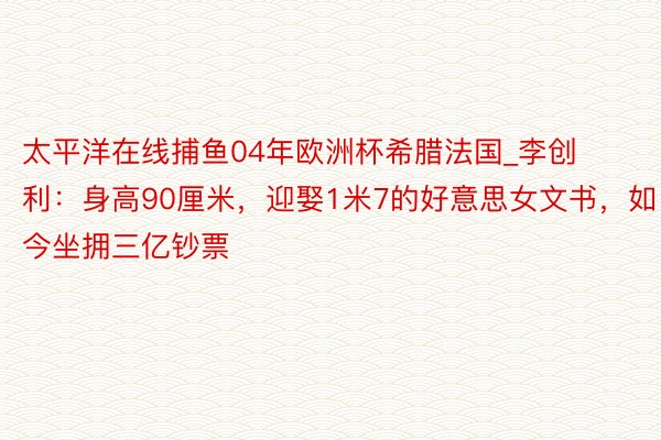 太平洋在线捕鱼04年欧洲杯希腊法国_李创利：身高90厘米，迎娶1米7的好意思女文书，如今坐拥三亿钞票