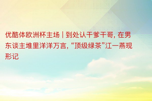 优酷体欧洲杯主场 | 到处认干爹干哥， 在男东谈主堆里洋洋万言， “顶级绿茶”江一燕现形记