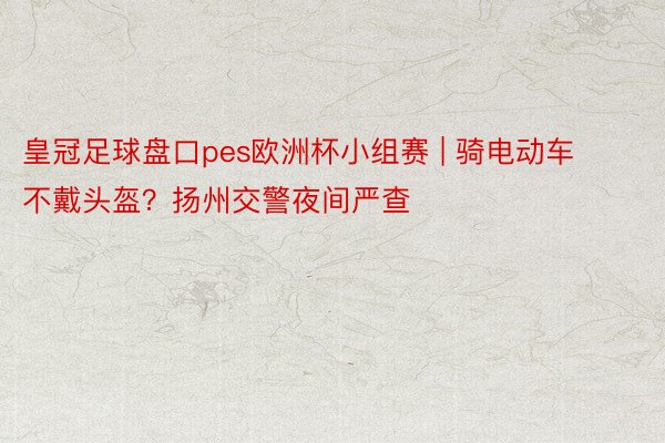 皇冠足球盘口pes欧洲杯小组赛 | 骑电动车不戴头盔？扬州交警夜间严查