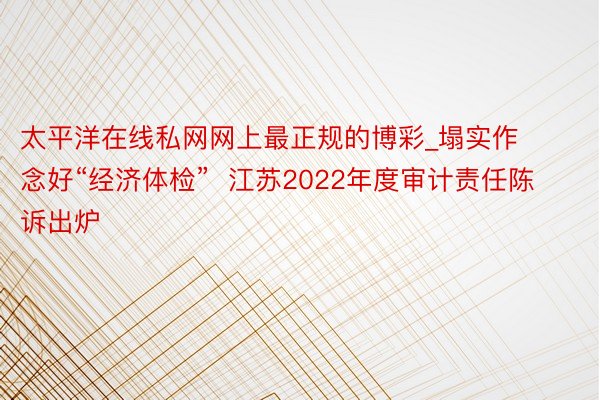 太平洋在线私网网上最正规的博彩_塌实作念好“经济体检”  江苏2022年度审计责任陈诉出炉