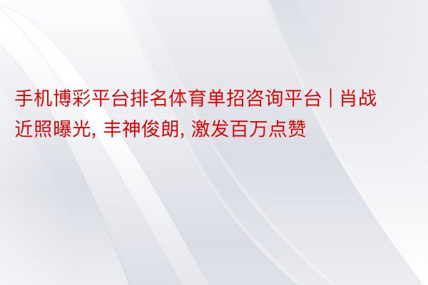 手机博彩平台排名体育单招咨询平台 | 肖战近照曝光, 丰神俊朗, 激发百万点赞