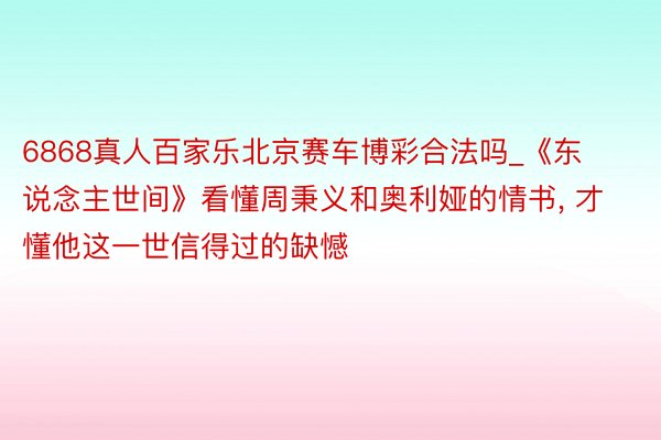 6868真人百家乐北京赛车博彩合法吗_《东说念主世间》看懂周秉义和奥利娅的情书, 才懂他这一世信得过的缺憾