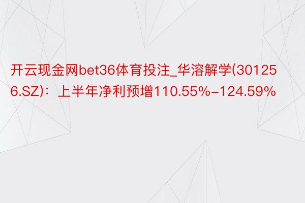 开云现金网bet36体育投注_华溶解学(301256.SZ)：上半年净利预增110.55%-124.59%