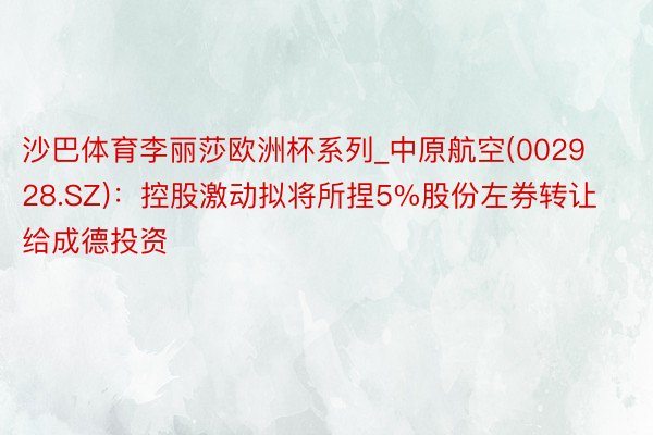 沙巴体育李丽莎欧洲杯系列_中原航空(002928.SZ)：控股激动拟将所捏5%股份左券转让给成德投资