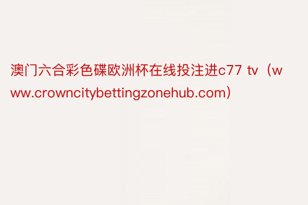 澳门六合彩色碟欧洲杯在线投注进c77 tv（www.crowncitybettingzonehub.com）