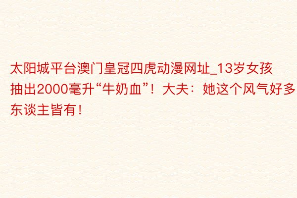 太阳城平台澳门皇冠四虎动漫网址_13岁女孩抽出2000毫升“牛奶血”！大夫：她这个风气好多东谈主皆有！