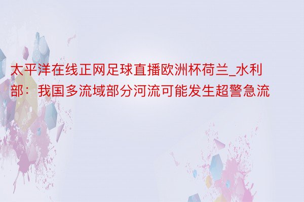 太平洋在线正网足球直播欧洲杯荷兰_水利部：我国多流域部分河流可能发生超警急流