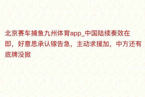 北京赛车捕鱼九州体育app_中国陆续奏效在即，好意思承认镓告急，主动求援加，中方还有底牌没掀