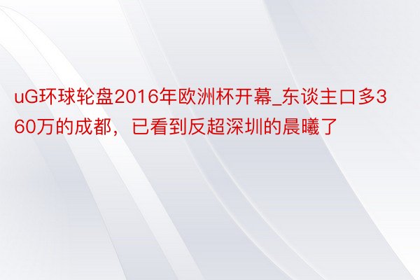 uG环球轮盘2016年欧洲杯开幕_东谈主口多360万的成都，已看到反超深圳的晨曦了