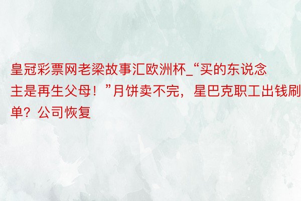 皇冠彩票网老梁故事汇欧洲杯_“买的东说念主是再生父母！”月饼卖不完，星巴克职工出钱刷单？公司恢复