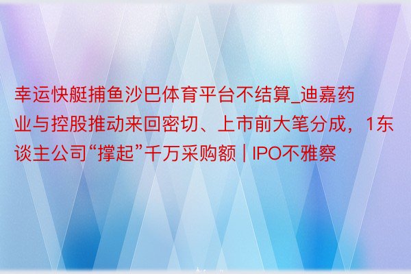 幸运快艇捕鱼沙巴体育平台不结算_迪嘉药业与控股推动来回密切、上市前大笔分成，1东谈主公司“撑起”千万采购额 | IPO不雅察