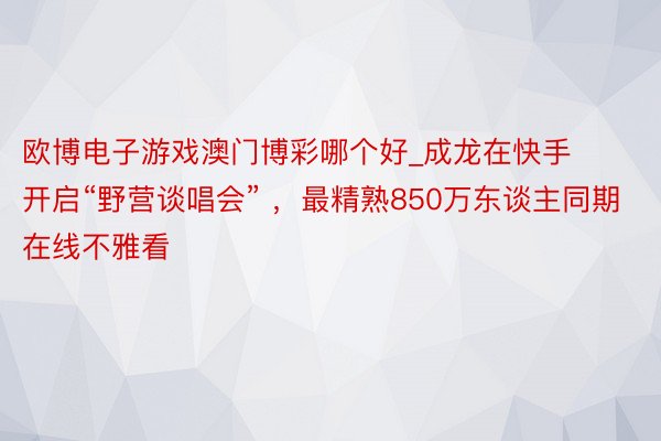 欧博电子游戏澳门博彩哪个好_成龙在快手开启“野营谈唱会” ，最精熟850万东谈主同期在线不雅看