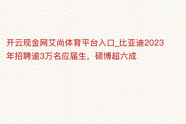 开云现金网艾尚体育平台入口_比亚迪2023年招聘逾3万名应届生，硕博超六成