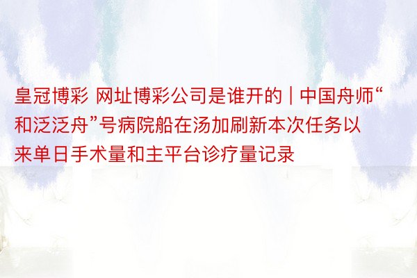 皇冠博彩 网址博彩公司是谁开的 | 中国舟师“和泛泛舟”号病院船在汤加刷新本次任务以来单日手术量和主平台诊疗量记录