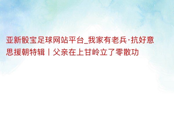 亚新骰宝足球网站平台_我家有老兵·抗好意思援朝特辑丨父亲在上甘岭立了零散功