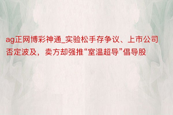 ag正网博彩神通_实验松手存争议、上市公司否定波及，卖方却强推“室温超导”倡导股