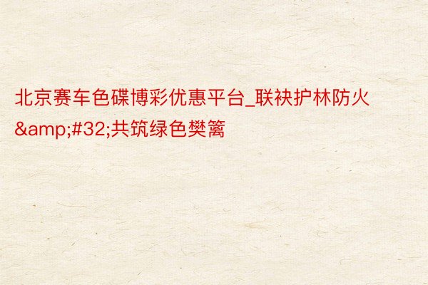 北京赛车色碟博彩优惠平台_联袂护林防火&#32;共筑绿色樊篱