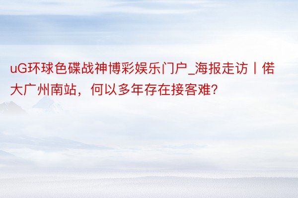 uG环球色碟战神博彩娱乐门户_海报走访丨偌大广州南站，何以多年存在接客难？