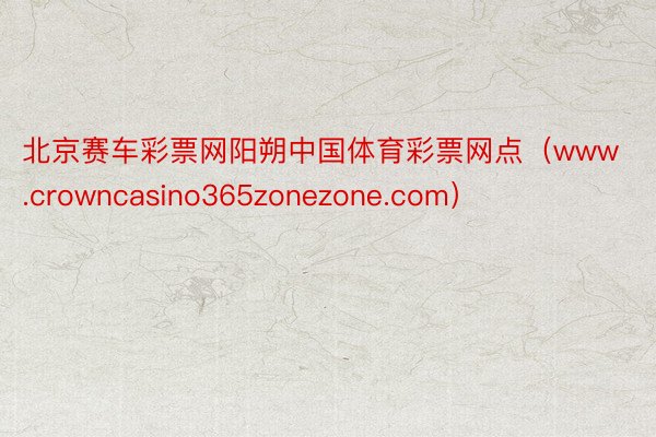 北京赛车彩票网阳朔中国体育彩票网点（www.crowncasino365zonezone.com）