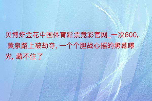 贝博炸金花中国体育彩票竟彩官网_一次600, 黄泉路上被劫夺, 一个个胆战心摇的黑幕曝光, 藏不住了