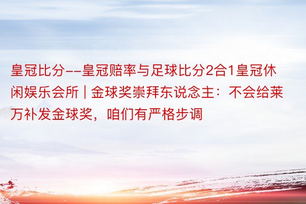 皇冠比分--皇冠赔率与足球比分2合1皇冠休闲娱乐会所 | 金球奖崇拜东说念主：不会给莱万补发金球奖，咱们有严格步调