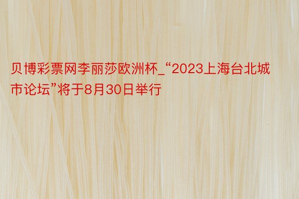 贝博彩票网李丽莎欧洲杯_“2023上海台北城市论坛”将于8月30日举行