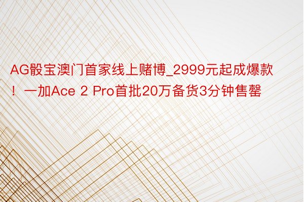AG骰宝澳门首家线上赌博_2999元起成爆款！一加Ace 2 Pro首批20万备货3分钟售罄