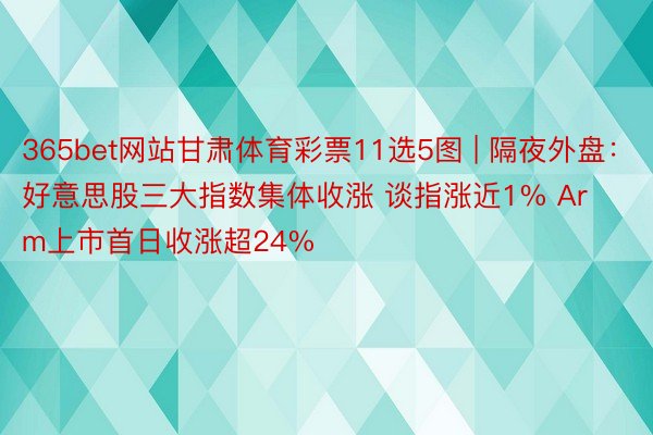 365bet网站甘肃体育彩票11选5图 | 隔夜外盘：好意思股三大指数集体收涨 谈指涨近1% Arm上市首日收涨超24%