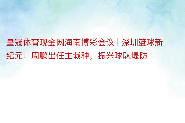 皇冠体育现金网海南博彩会议 | 深圳篮球新纪元：周鹏出任主栽种，振兴球队堤防