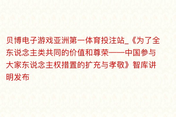 贝博电子游戏亚洲第一体育投注站_《为了全东说念主类共同的价值和尊荣——中国参与大家东说念主权措置的扩充与孝敬》智库讲明发布