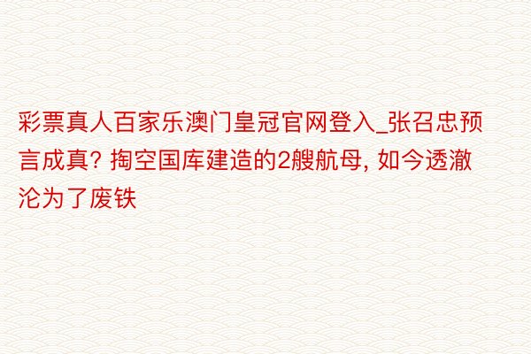 彩票真人百家乐澳门皇冠官网登入_张召忠预言成真? 掏空国库建造的2艘航母, 如今透澈沦为了废铁