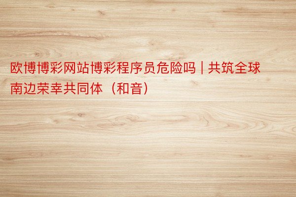 欧博博彩网站博彩程序员危险吗 | 共筑全球南边荣幸共同体（和音）