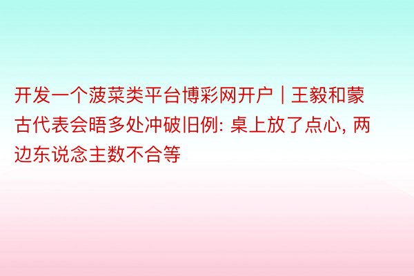 开发一个菠菜类平台博彩网开户 | 王毅和蒙古代表会晤多处冲破旧例: 桌上放了点心, 两边东说念主数不合等