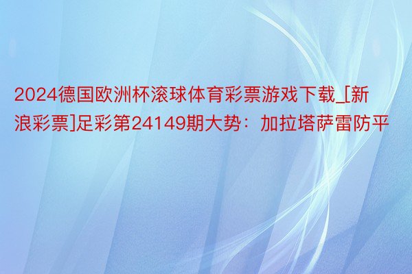 2024德国欧洲杯滚球体育彩票游戏下载_[新浪彩票]足彩第24149期大势：加拉塔萨雷防平