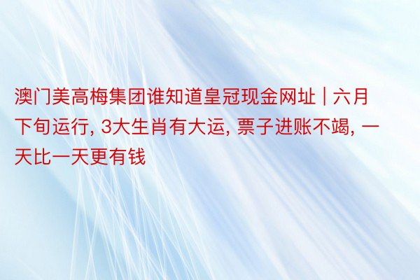 澳门美高梅集团谁知道皇冠现金网址 | 六月下旬运行, 3大生肖有大运, 票子进账不竭, 一天比一天更有钱