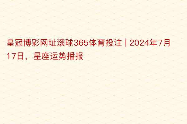 皇冠博彩网址滚球365体育投注 | 2024年7月17日，星座运势播报