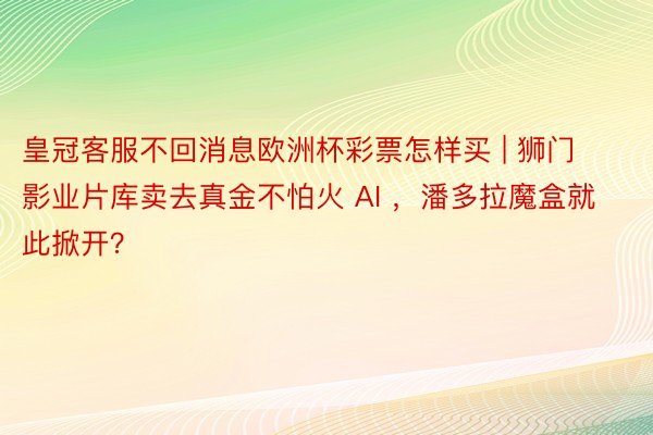 皇冠客服不回消息欧洲杯彩票怎样买 | 狮门影业片库卖去真金不怕火 AI ，潘多拉魔盒就此掀开？