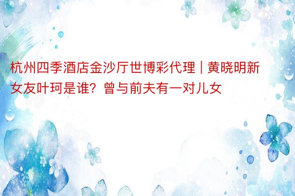 杭州四季酒店金沙厅世博彩代理 | 黄晓明新女友叶珂是谁？曾与前夫有一对儿女